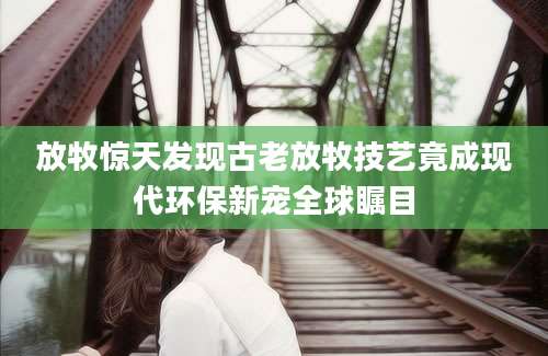 放牧惊天发现古老放牧技艺竟成现代环保新宠全球瞩目