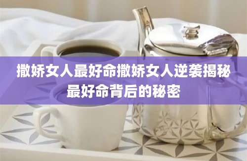 撒娇女人最好命撒娇女人逆袭揭秘最好命背后的秘密