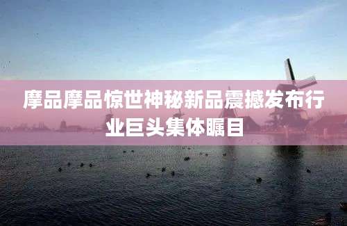 摩品摩品惊世神秘新品震撼发布行业巨头集体瞩目