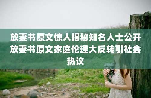 放妻书原文惊人揭秘知名人士公开放妻书原文家庭伦理大反转引社会热议