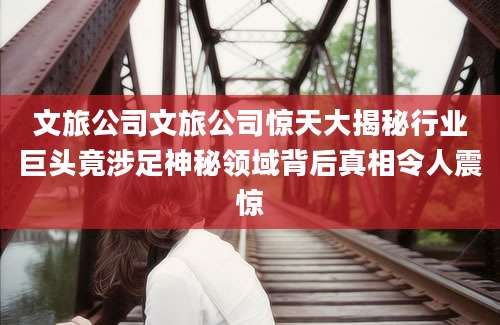 文旅公司文旅公司惊天大揭秘行业巨头竟涉足神秘领域背后真相令人震惊
