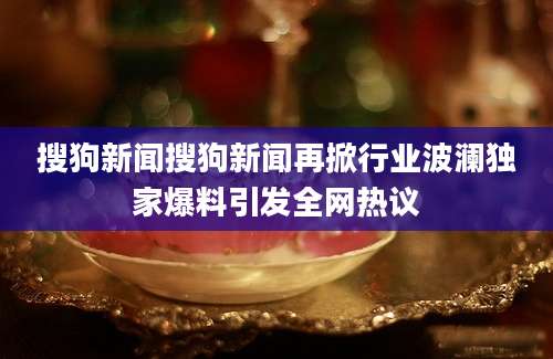 搜狗新闻搜狗新闻再掀行业波澜独家爆料引发全网热议