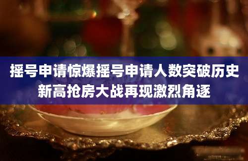 摇号申请惊爆摇号申请人数突破历史新高抢房大战再现激烈角逐