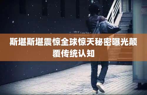 斯堪斯堪震惊全球惊天秘密曝光颠覆传统认知