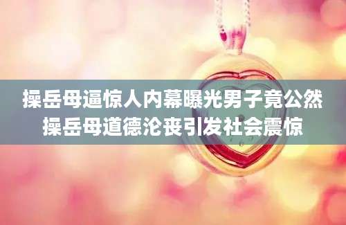 操岳母逼惊人内幕曝光男子竟公然操岳母道德沦丧引发社会震惊