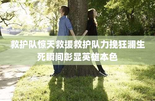 救护队惊天救援救护队力挽狂澜生死瞬间彰显英雄本色