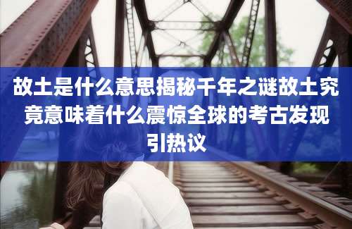 故土是什么意思揭秘千年之谜故土究竟意味着什么震惊全球的考古发现引热议