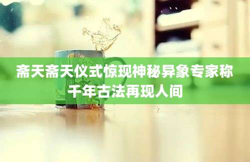 斋天斋天仪式惊现神秘异象专家称千年古法再现人间