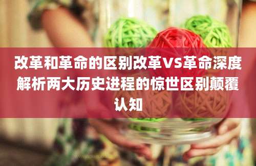 改革和革命的区别改革VS革命深度解析两大历史进程的惊世区别颠覆认知