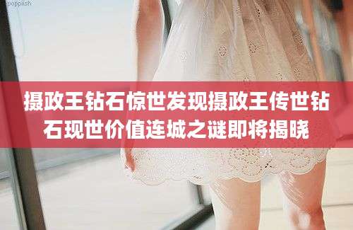 摄政王钻石惊世发现摄政王传世钻石现世价值连城之谜即将揭晓