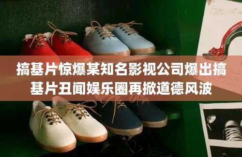 搞基片惊爆某知名影视公司爆出搞基片丑闻娱乐圈再掀道德风波