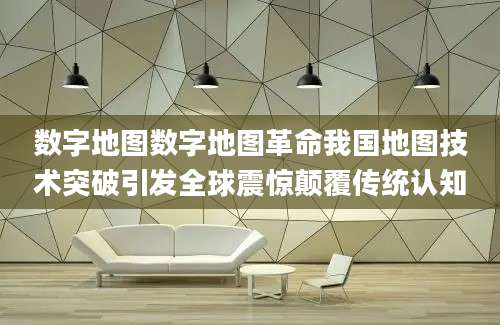 数字地图数字地图革命我国地图技术突破引发全球震惊颠覆传统认知