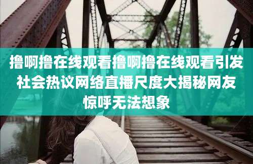 撸啊撸在线观看撸啊撸在线观看引发社会热议网络直播尺度大揭秘网友惊呼无法想象