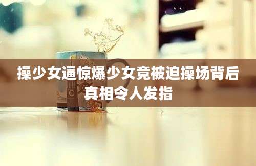 操少女逼惊爆少女竟被迫操场背后真相令人发指