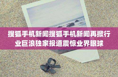 搜狐手机新闻搜狐手机新闻再掀行业巨浪独家报道震惊业界眼球