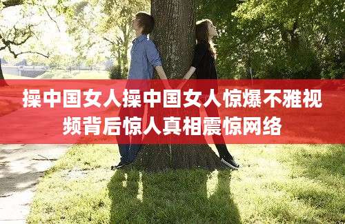 操中国女人操中国女人惊爆不雅视频背后惊人真相震惊网络