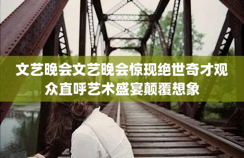 文艺晚会文艺晚会惊现绝世奇才观众直呼艺术盛宴颠覆想象