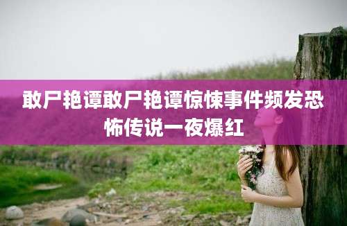 敢尸艳谭敢尸艳谭惊悚事件频发恐怖传说一夜爆红