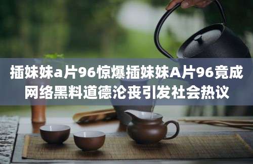 插妹妹a片96惊爆插妹妹A片96竟成网络黑料道德沦丧引发社会热议