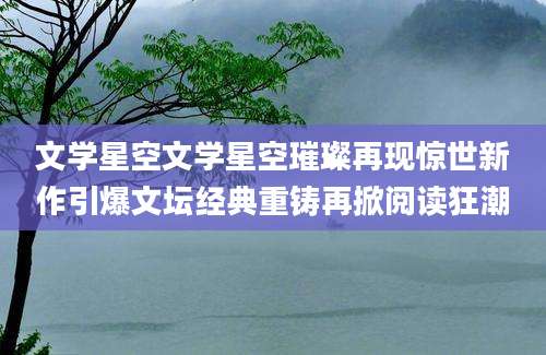 文学星空文学星空璀璨再现惊世新作引爆文坛经典重铸再掀阅读狂潮