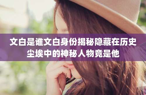 文白是谁文白身份揭秘隐藏在历史尘埃中的神秘人物竟是他