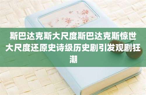 斯巴达克斯大尺度斯巴达克斯惊世大尺度还原史诗级历史剧引发观剧狂潮