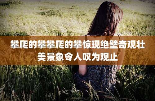 攀爬的攀攀爬的攀惊现绝壁奇观壮美景象令人叹为观止