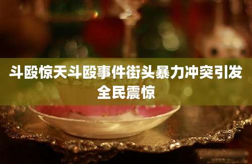 斗殴惊天斗殴事件街头暴力冲突引发全民震惊