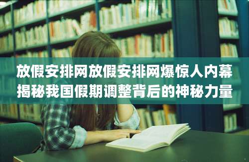 放假安排网放假安排网爆惊人内幕揭秘我国假期调整背后的神秘力量