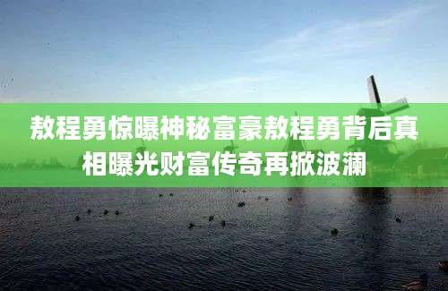 敖程勇惊曝神秘富豪敖程勇背后真相曝光财富传奇再掀波澜