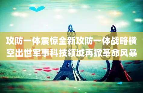 攻防一体震惊全新攻防一体战略横空出世军事科技领域再掀革命风暴