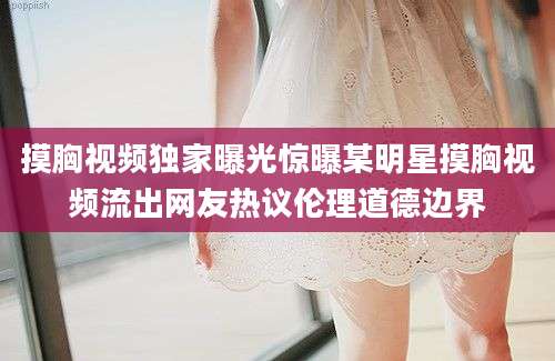 摸胸视频独家曝光惊曝某明星摸胸视频流出网友热议伦理道德边界