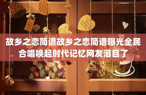 故乡之恋简谱故乡之恋简谱曝光全民合唱唤起时代记忆网友泪目了