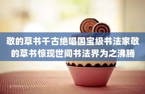 敬的草书千古绝唱国宝级书法家敬的草书惊现世间书法界为之沸腾