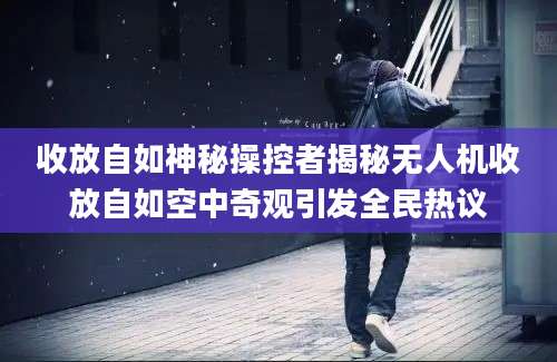 收放自如神秘操控者揭秘无人机收放自如空中奇观引发全民热议