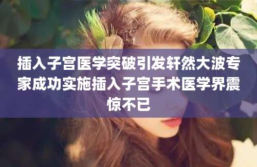 插入子宫医学突破引发轩然大波专家成功实施插入子宫手术医学界震惊不已