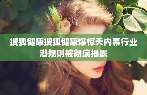 搜狐健康搜狐健康爆惊天内幕行业潜规则被彻底揭露