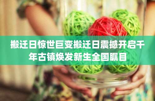 搬迁日惊世巨变搬迁日震撼开启千年古镇焕发新生全国瞩目