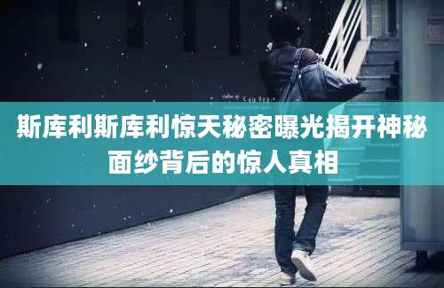 斯库利斯库利惊天秘密曝光揭开神秘面纱背后的惊人真相
