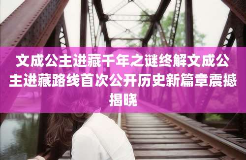 文成公主进藏千年之谜终解文成公主进藏路线首次公开历史新篇章震撼揭晓