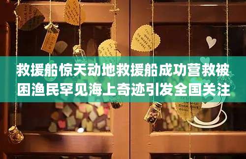 救援船惊天动地救援船成功营救被困渔民罕见海上奇迹引发全国关注