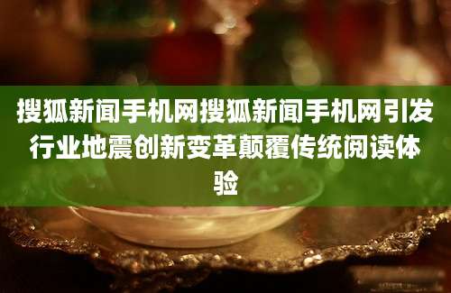 搜狐新闻手机网搜狐新闻手机网引发行业地震创新变革颠覆传统阅读体验
