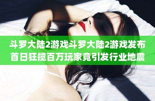 斗罗大陆2游戏斗罗大陆2游戏发布首日狂揽百万玩家竟引发行业地震