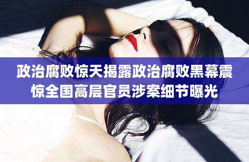 政治腐败惊天揭露政治腐败黑幕震惊全国高层官员涉案细节曝光
