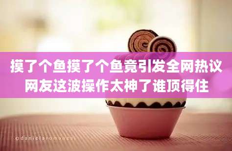 摸了个鱼摸了个鱼竟引发全网热议网友这波操作太神了谁顶得住