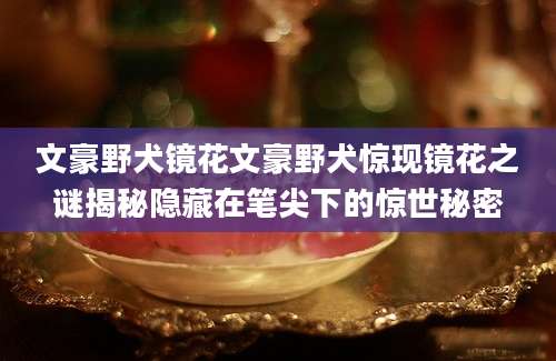 文豪野犬镜花文豪野犬惊现镜花之谜揭秘隐藏在笔尖下的惊世秘密