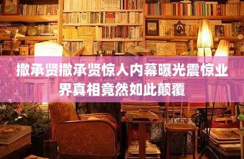 撒承贤撒承贤惊人内幕曝光震惊业界真相竟然如此颠覆
