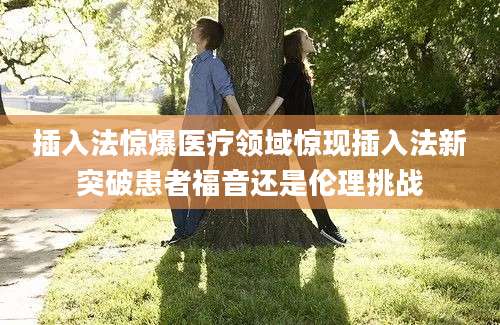 插入法惊爆医疗领域惊现插入法新突破患者福音还是伦理挑战