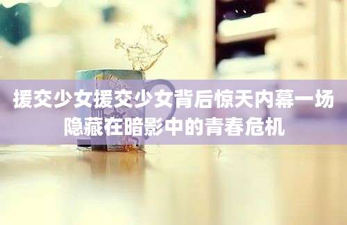 援交少女援交少女背后惊天内幕一场隐藏在暗影中的青春危机