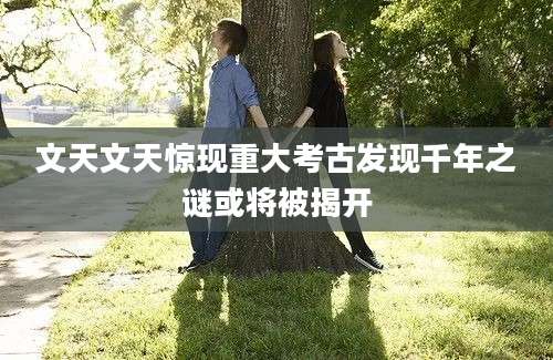 文天文天惊现重大考古发现千年之谜或将被揭开